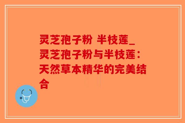 灵芝孢子粉 半枝莲_灵芝孢子粉与半枝莲:天然草本精华的完美结合-第1张图片-破壁灵芝孢子粉研究指南 灵芝孢子粉 半枝莲_灵芝孢子粉与半枝莲:天然草本精华的完美结合-第1张图片-破壁灵芝孢子粉研究指南