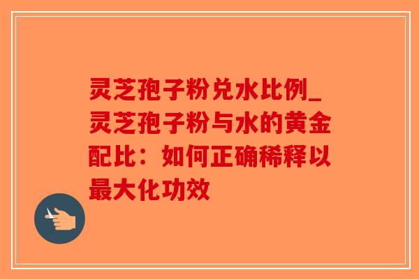 灵芝孢子粉兑水比例_灵芝孢子粉与水的黄金配比：如何正确稀释以最大化功效-第1张图片-破壁灵芝孢子粉研究指南