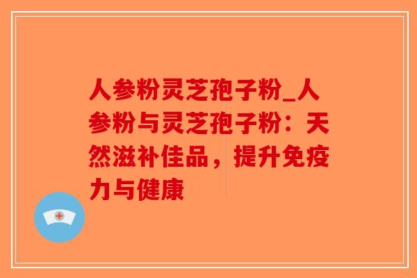 人参粉灵芝孢子粉_人参粉与灵芝孢子粉:天然滋补佳品,提升免疫力与健康-第1张图片-破壁灵芝孢子粉研究指南 人参粉灵芝孢子粉_人参粉与灵芝孢子粉:天然滋补佳品,提升免疫力与健康-第1张图片-破壁灵芝孢子粉研究指南
