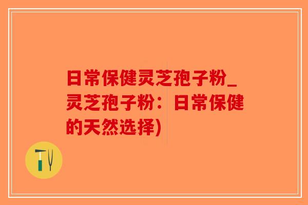 日常保健灵芝孢子粉_灵芝孢子粉：日常保健的天然选择)-第1张图片-破壁灵芝孢子粉研究指南