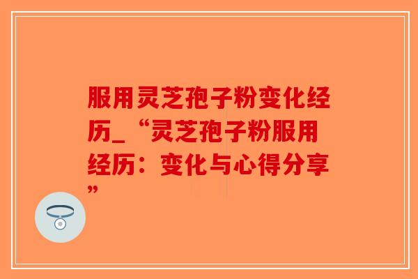 服用灵芝孢子粉变化经历_“灵芝孢子粉服用经历：变化与心得分享”-第1张图片-破壁灵芝孢子粉研究指南