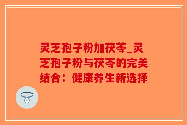 灵芝孢子粉加茯苓_灵芝孢子粉与茯苓的完美结合:健康养生新选择-第1张图片-破壁灵芝孢子粉研究指南 灵芝孢子粉加茯苓_灵芝孢子粉与茯苓的完美结合:健康养生新选择-第1张图片-破壁灵芝孢子粉研究指南