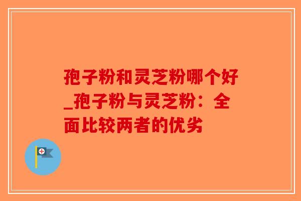 孢子粉和灵芝粉哪个好_孢子粉与灵芝粉:全面比较两者的优劣-第1张图片-破壁灵芝孢子粉研究指南 孢子粉和灵芝粉哪个好_孢子粉与灵芝粉:全面比较两者的优劣-第1张图片-破壁灵芝孢子粉研究指南