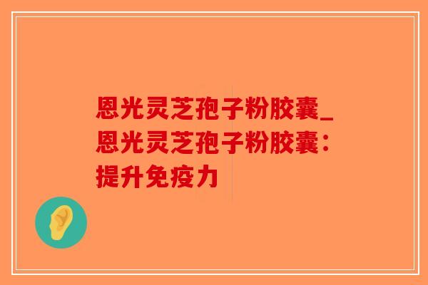 恩光灵芝孢子粉胶囊_恩光灵芝孢子粉胶囊:提升免疫力-第1张图片-破壁灵芝孢子粉研究指南 恩光灵芝孢子粉胶囊_恩光灵芝孢子粉胶囊:提升免疫力-第1张图片-破壁灵芝孢子粉研究指南