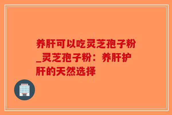 养肝可以吃灵芝孢子粉_灵芝孢子粉:养肝护肝的天然选择-第1张图片-破壁灵芝孢子粉研究指南 养肝可以吃灵芝孢子粉_灵芝孢子粉:养肝护肝的天然选择-第1张图片-破壁灵芝孢子粉研究指南