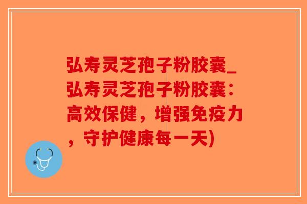 弘寿灵芝孢子粉胶囊_弘寿灵芝孢子粉胶囊：高效保健，增强免疫力，守护健康每一天)-第1张图片-破壁灵芝孢子粉研究指南