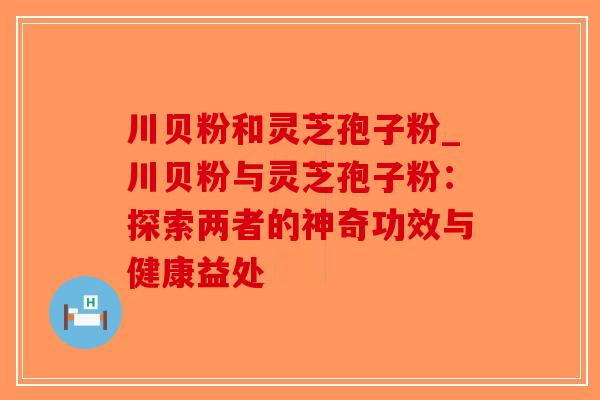 川贝粉和灵芝孢子粉_川贝粉与灵芝孢子粉：探索两者的神奇功效与健康益处-第1张图片-破壁灵芝孢子粉研究指南