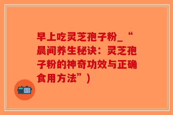 早上吃灵芝孢子粉_“晨间养生秘诀:灵芝孢子粉的神奇功效与正确食用方法”)-第1张图片-破壁灵芝孢子粉研究指南 早上吃灵芝孢子粉_“晨间养生秘诀:灵芝孢子粉的神奇功效与正确食用方法”)-第1张图片-破壁灵芝孢子粉研究指南