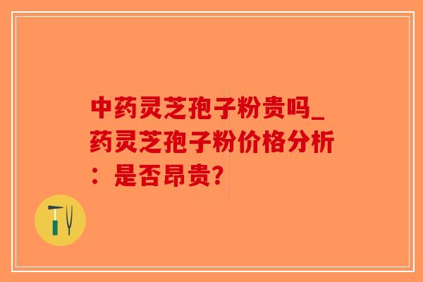 中药灵芝孢子粉贵吗_药灵芝孢子粉价格分析：是否昂贵？-第1张图片-破壁灵芝孢子粉研究指南