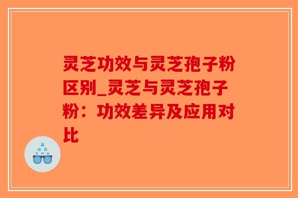 灵芝功效与灵芝孢子粉区别_灵芝与灵芝孢子粉：功效差异及应用对比-第1张图片-破壁灵芝孢子粉研究指南
