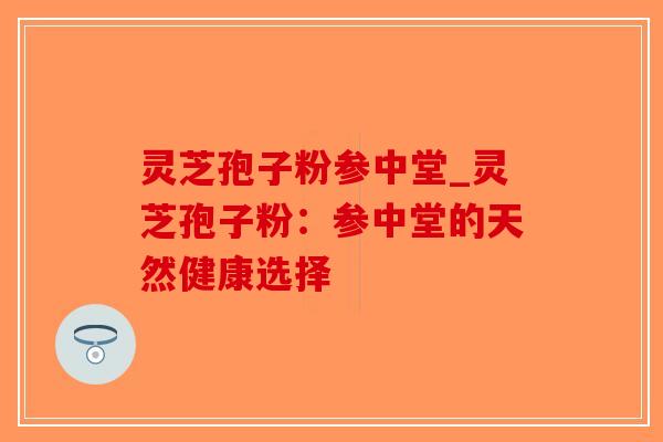 灵芝孢子粉参中堂_灵芝孢子粉:参中堂的天然健康选择-第1张图片-破壁灵芝孢子粉研究指南 灵芝孢子粉参中堂_灵芝孢子粉:参中堂的天然健康选择-第1张图片-破壁灵芝孢子粉研究指南
