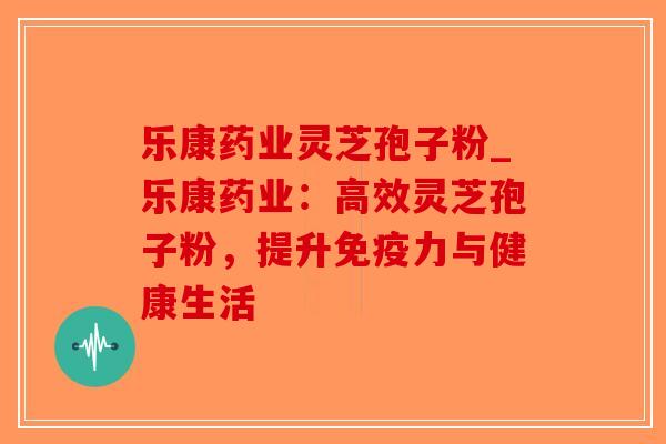 乐康药业灵芝孢子粉_乐康药业:高效灵芝孢子粉,提升免疫力与健康生活-第1张图片-破壁灵芝孢子粉研究指南 乐康药业灵芝孢子粉_乐康药业:高效灵芝孢子粉,提升免疫力与健康生活-第1张图片-破壁灵芝孢子粉研究指南