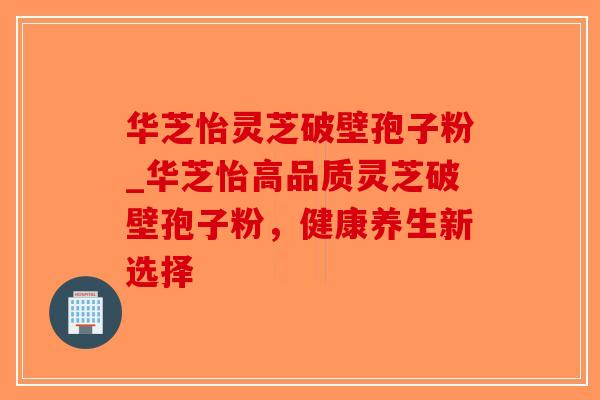 华芝怡灵芝破壁孢子粉_华芝怡高品质灵芝破壁孢子粉,健康养生新选择-第1张图片-破壁灵芝孢子粉研究指南 华芝怡灵芝破壁孢子粉_华芝怡高品质灵芝破壁孢子粉,健康养生新选择-第1张图片-破壁灵芝孢子粉研究指南