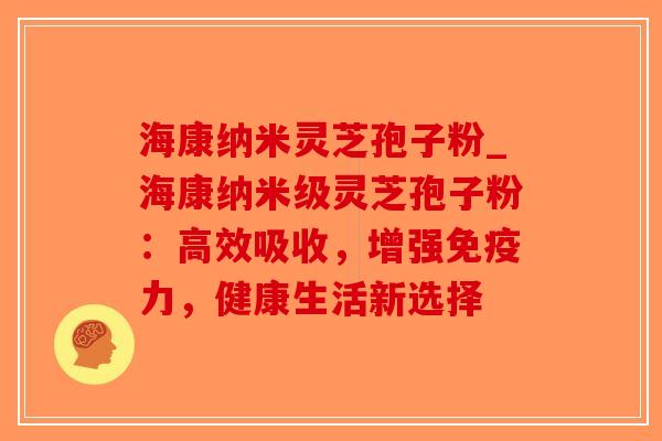 海康纳米灵芝孢子粉_海康纳米级灵芝孢子粉：高效吸收，增强免疫力，健康生活新选择-第1张图片-破壁灵芝孢子粉研究指南