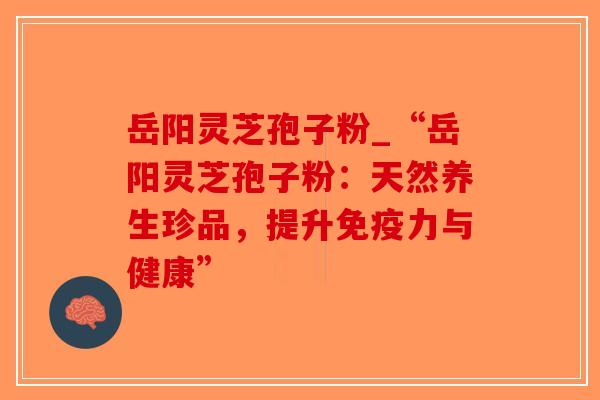 岳阳灵芝孢子粉_“岳阳灵芝孢子粉:天然养生珍品,提升免疫力与健康”-第1张图片-破壁灵芝孢子粉研究指南 岳阳灵芝孢子粉_“岳阳灵芝孢子粉:天然养生珍品,提升免疫力与健康”-第1张图片-破壁灵芝孢子粉研究指南