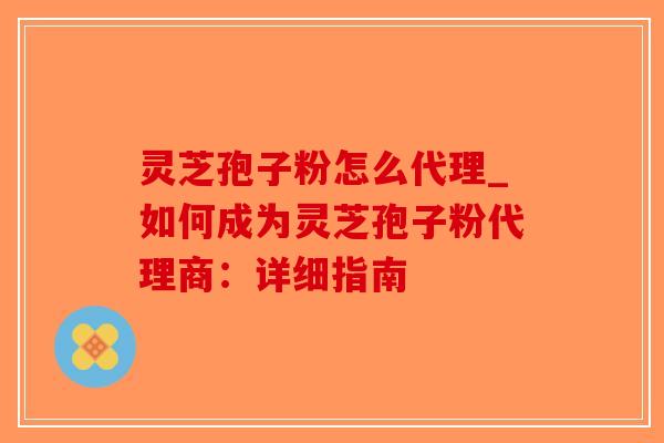 灵芝孢子粉怎么代理_如何成为灵芝孢子粉代理商：详细指南-第1张图片-破壁灵芝孢子粉研究指南