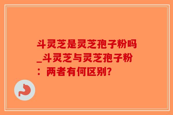 斗灵芝是灵芝孢子粉吗_斗灵芝与灵芝孢子粉:两者有何区别?-第1张图片-破壁灵芝孢子粉研究指南 斗灵芝是灵芝孢子粉吗_斗灵芝与灵芝孢子粉:两者有何区别?-第1张图片-破壁灵芝孢子粉研究指南