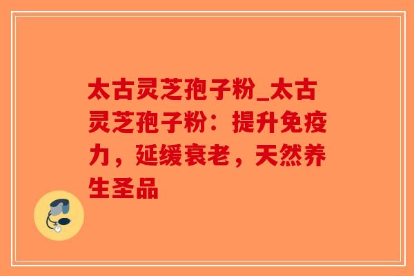 太古灵芝孢子粉_太古灵芝孢子粉：提升免疫力，延缓衰老，天然养生圣品-第1张图片-破壁灵芝孢子粉研究指南