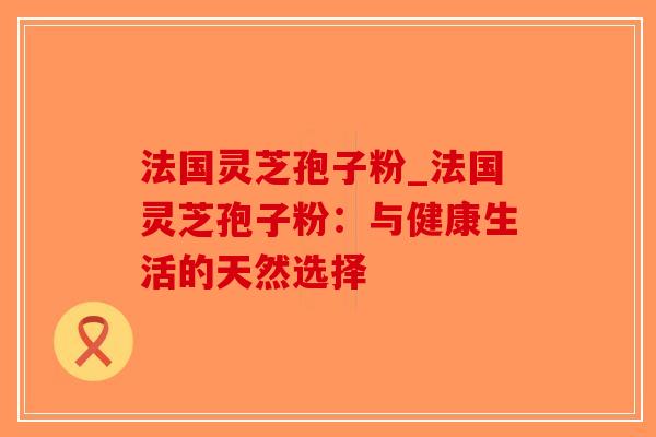 法国灵芝孢子粉_法国灵芝孢子粉：与健康生活的天然选择-第1张图片-破壁灵芝孢子粉研究指南
