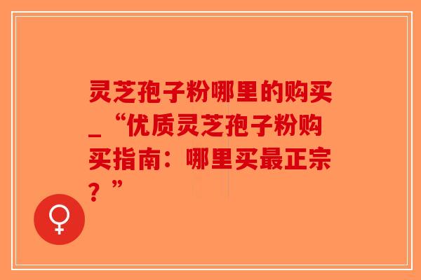 灵芝孢子粉哪里的购买_“优质灵芝孢子粉购买指南:哪里买最正宗?”-第1张图片-破壁灵芝孢子粉研究指南 灵芝孢子粉哪里的购买_“优质灵芝孢子粉购买指南:哪里买最正宗?”-第1张图片-破壁灵芝孢子粉研究指南