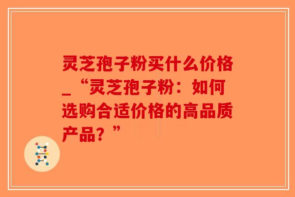 灵芝孢子粉买什么价格_“灵芝孢子粉：如何选购合适价格的高品质产品？”-第1张图片-破壁灵芝孢子粉研究指南