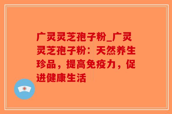 广灵灵芝孢子粉_广灵灵芝孢子粉：天然养生珍品，提高免疫力，促进健康生活-第1张图片-破壁灵芝孢子粉研究指南