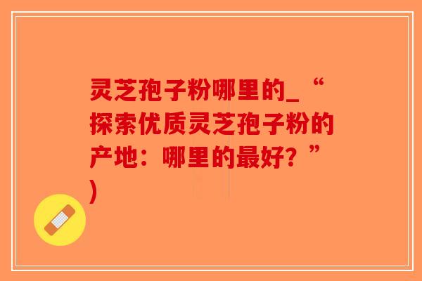 灵芝孢子粉哪里的_“探索优质灵芝孢子粉的产地:哪里的最好?”)-第1张图片-破壁灵芝孢子粉研究指南 灵芝孢子粉哪里的_“探索优质灵芝孢子粉的产地:哪里的最好?”)-第1张图片-破壁灵芝孢子粉研究指南