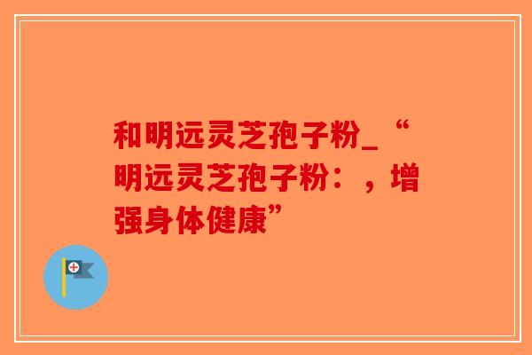 和明远灵芝孢子粉_“明远灵芝孢子粉:,增强身体健康”-第1张图片-破壁灵芝孢子粉研究指南 和明远灵芝孢子粉_“明远灵芝孢子粉:,增强身体健康”-第1张图片-破壁灵芝孢子粉研究指南
