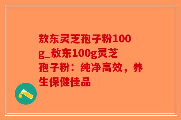 敖东灵芝孢子粉100g_敖东100g灵芝孢子粉:纯净高效,养生保健佳品-第1张图片-破壁灵芝孢子粉研究指南 敖东灵芝孢子粉100g_敖东100g灵芝孢子粉:纯净高效,养生保健佳品-第1张图片-破壁灵芝孢子粉研究指南