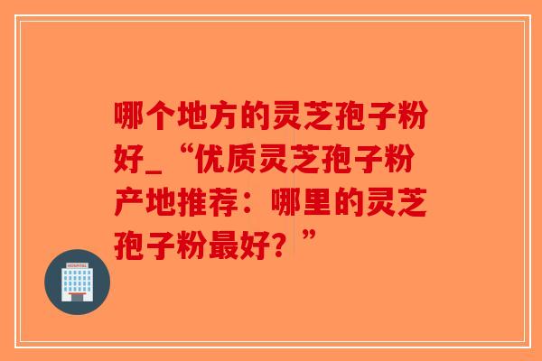 哪个地方的灵芝孢子粉好_“优质灵芝孢子粉产地推荐:哪里的灵芝孢子粉最好?”-第1张图片-破壁灵芝孢子粉研究指南 哪个地方的灵芝孢子粉好_“优质灵芝孢子粉产地推荐:哪里的灵芝孢子粉最好?”-第1张图片-破壁灵芝孢子粉研究指南