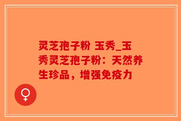 灵芝孢子粉 玉秀_玉秀灵芝孢子粉：天然养生珍品，增强免疫力-第1张图片-破壁灵芝孢子粉研究指南