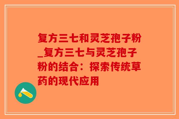 复方三七和灵芝孢子粉_复方三七与灵芝孢子粉的结合:探索传统草药的现代应用-第1张图片-破壁灵芝孢子粉研究指南 复方三七和灵芝孢子粉_复方三七与灵芝孢子粉的结合:探索传统草药的现代应用-第1张图片-破壁灵芝孢子粉研究指南