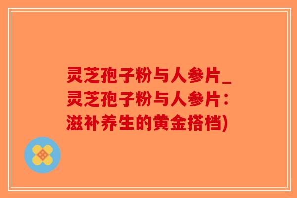 灵芝孢子粉与人参片_灵芝孢子粉与人参片：滋补养生的黄金搭档)-第1张图片-破壁灵芝孢子粉研究指南