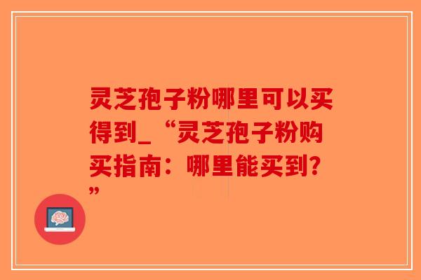 灵芝孢子粉哪里可以买得到_“灵芝孢子粉购买指南：哪里能买到？”-第1张图片-破壁灵芝孢子粉研究指南