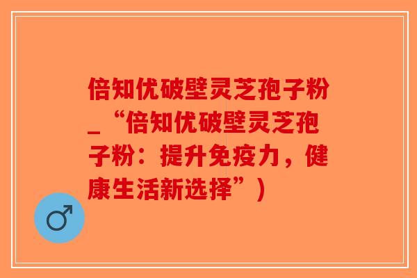 倍知优破壁灵芝孢子粉_“倍知优破壁灵芝孢子粉:提升免疫力,健康生活新选择”)-第1张图片-破壁灵芝孢子粉研究指南 倍知优破壁灵芝孢子粉_“倍知优破壁灵芝孢子粉:提升免疫力,健康生活新选择”)-第1张图片-破壁灵芝孢子粉研究指南