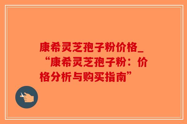 康希灵芝孢子粉价格_“康希灵芝孢子粉:价格分析与购买指南”-第1张图片-破壁灵芝孢子粉研究指南 康希灵芝孢子粉价格_“康希灵芝孢子粉:价格分析与购买指南”-第1张图片-破壁灵芝孢子粉研究指南