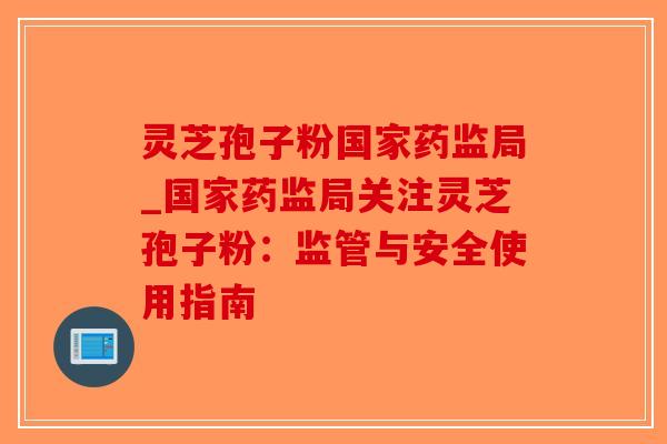 灵芝孢子粉国家药监局_国家药监局关注灵芝孢子粉：监管与安全使用指南-第1张图片-破壁灵芝孢子粉研究指南