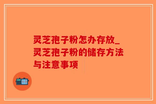 灵芝孢子粉怎办存放_灵芝孢子粉的储存方法与注意事项-第1张图片-破壁灵芝孢子粉研究指南 灵芝孢子粉怎办存放_灵芝孢子粉的储存方法与注意事项-第1张图片-破壁灵芝孢子粉研究指南