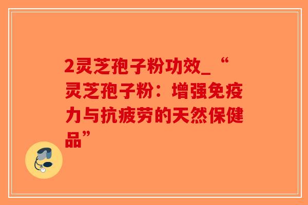 2灵芝孢子粉功效_“灵芝孢子粉:增强免疫力与抗疲劳的天然保健品”-第1张图片-破壁灵芝孢子粉研究指南 2灵芝孢子粉功效_“灵芝孢子粉:增强免疫力与抗疲劳的天然保健品”-第1张图片-破壁灵芝孢子粉研究指南