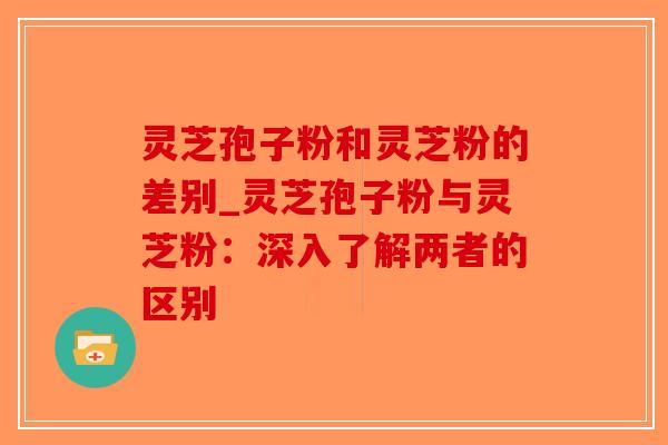 灵芝孢子粉和灵芝粉的差别_灵芝孢子粉与灵芝粉：深入了解两者的区别-第1张图片-破壁灵芝孢子粉研究指南