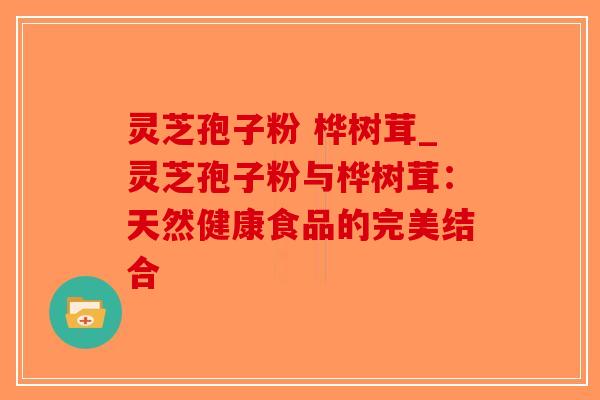 灵芝孢子粉 桦树茸_灵芝孢子粉与桦树茸:天然健康食品的完美结合-第1张图片-破壁灵芝孢子粉研究指南 灵芝孢子粉 桦树茸_灵芝孢子粉与桦树茸:天然健康食品的完美结合-第1张图片-破壁灵芝孢子粉研究指南
