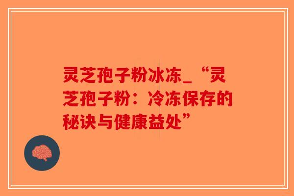 灵芝孢子粉冰冻_“灵芝孢子粉:冷冻保存的秘诀与健康益处”-第1张图片-破壁灵芝孢子粉研究指南 灵芝孢子粉冰冻_“灵芝孢子粉:冷冻保存的秘诀与健康益处”-第1张图片-破壁灵芝孢子粉研究指南