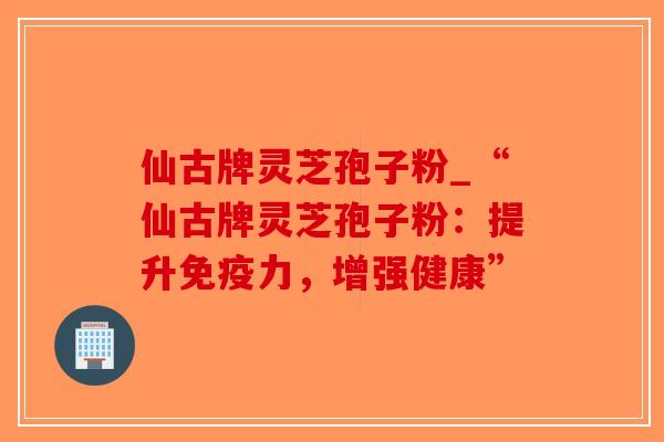 仙古牌灵芝孢子粉_“仙古牌灵芝孢子粉：提升免疫力，增强健康”-第1张图片-破壁灵芝孢子粉研究指南