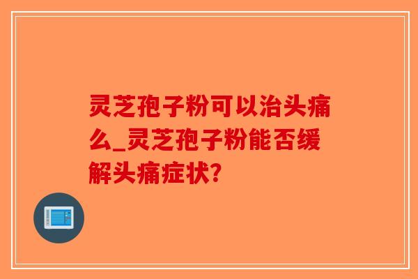 灵芝孢子粉可以治头痛么_灵芝孢子粉能否缓解头痛症状？-第1张图片-破壁灵芝孢子粉研究指南