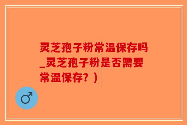灵芝孢子粉常温保存吗_灵芝孢子粉是否需要常温保存?)-第1张图片-破壁灵芝孢子粉研究指南 灵芝孢子粉常温保存吗_灵芝孢子粉是否需要常温保存?)-第1张图片-破壁灵芝孢子粉研究指南