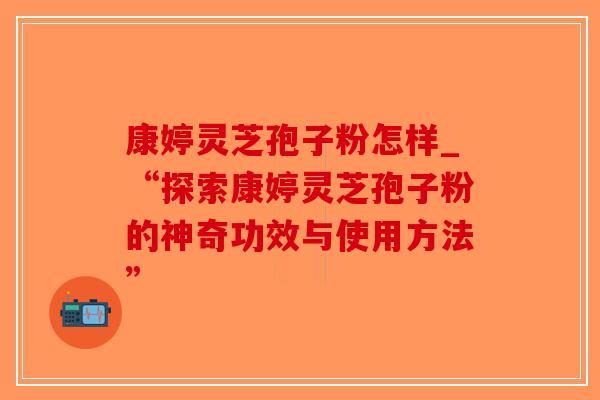康婷灵芝孢子粉怎样_“探索康婷灵芝孢子粉的神奇功效与使用方法”-第1张图片-破壁灵芝孢子粉研究指南 康婷灵芝孢子粉怎样_“探索康婷灵芝孢子粉的神奇功效与使用方法”-第1张图片-破壁灵芝孢子粉研究指南