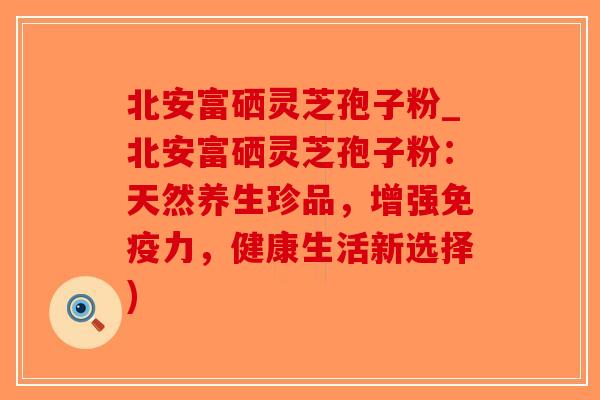 北安富硒灵芝孢子粉_北安富硒灵芝孢子粉:天然养生珍品,增强免疫力,健康生活新选择)-第1张图片-破壁灵芝孢子粉研究指南 北安富硒灵芝孢子粉_北安富硒灵芝孢子粉:天然养生珍品,增强免疫力,健康生活新选择)-第1张图片-破壁灵芝孢子粉研究指南