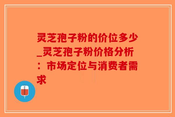 灵芝孢子粉的价位多少_灵芝孢子粉价格分析:市场定位与消费者需求-第1张图片-破壁灵芝孢子粉研究指南 灵芝孢子粉的价位多少_灵芝孢子粉价格分析:市场定位与消费者需求-第1张图片-破壁灵芝孢子粉研究指南