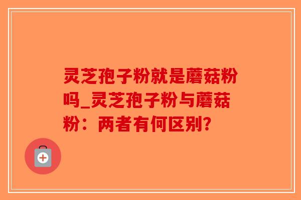 灵芝孢子粉就是蘑菇粉吗_灵芝孢子粉与蘑菇粉：两者有何区别？-第1张图片-破壁灵芝孢子粉研究指南