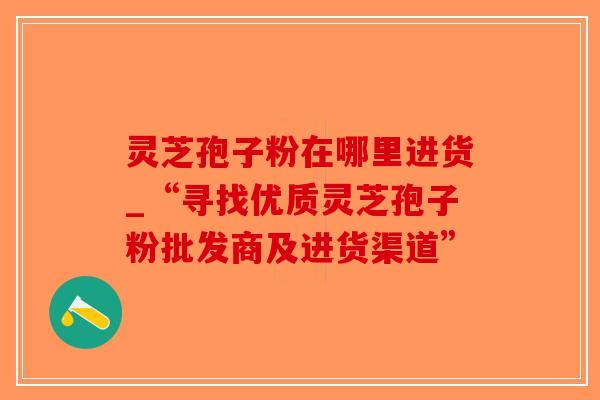 灵芝孢子粉在哪里进货_“寻找优质灵芝孢子粉批发商及进货渠道”-第1张图片-破壁灵芝孢子粉研究指南 灵芝孢子粉在哪里进货_“寻找优质灵芝孢子粉批发商及进货渠道”-第1张图片-破壁灵芝孢子粉研究指南